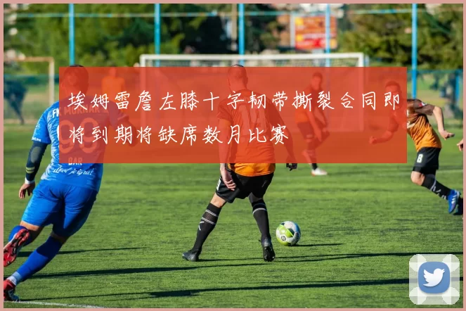 埃姆雷詹左膝十字韧带撕裂合同即将到期将缺席数月比赛