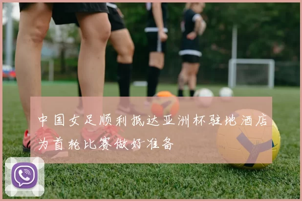 中国女足顺利抵达亚洲杯驻地酒店为首轮比赛做好准备