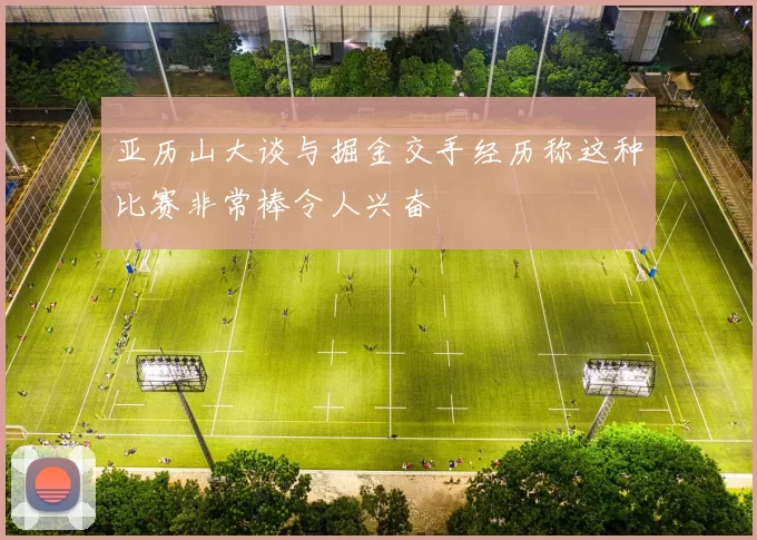 亚历山大谈与掘金交手经历称这种比赛非常棒令人兴奋
