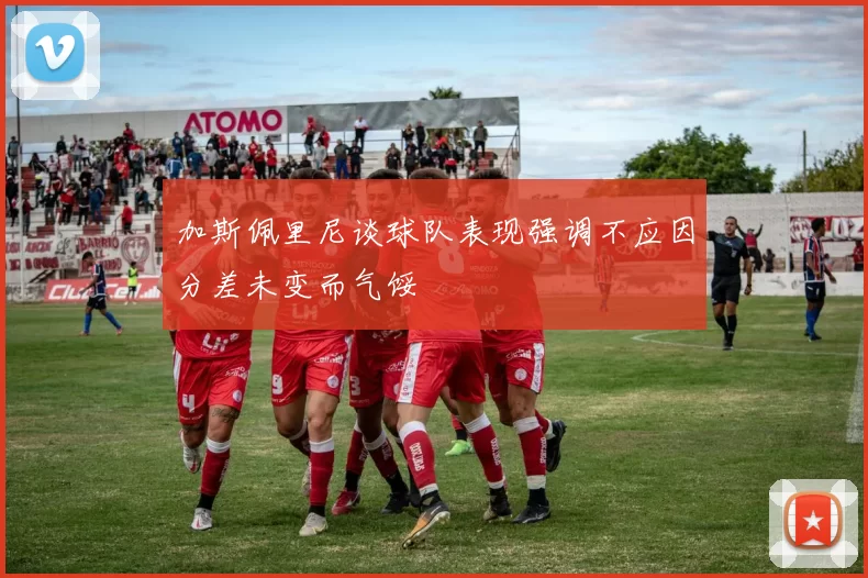 加斯佩里尼谈球队表现强调不应因分差未变而气馁