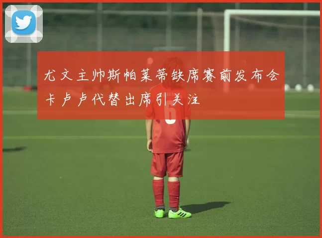 尤文主帅斯帕莱蒂缺席赛前发布会卡卢卢代替出席引关注