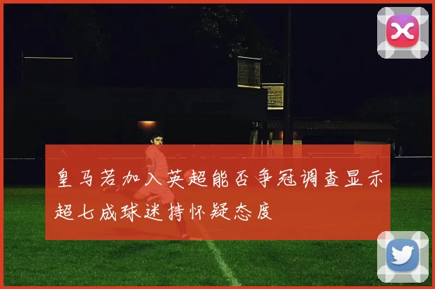 皇马若加入英超能否争冠调查显示超七成球迷持怀疑态度