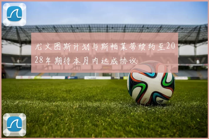 尤文图斯计划与斯帕莱蒂续约至2028年期待本月内达成协议