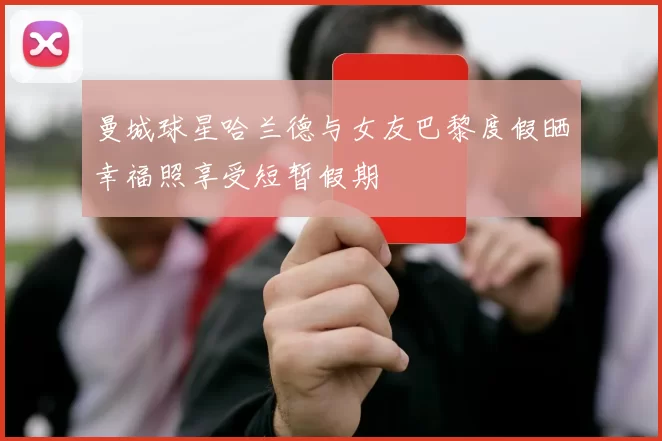 曼城球星哈兰德与女友巴黎度假晒幸福照享受短暂假期