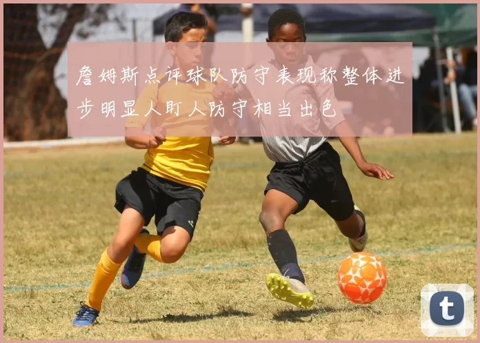 詹姆斯点评球队防守表现称整体进步明显人盯人防守相当出色