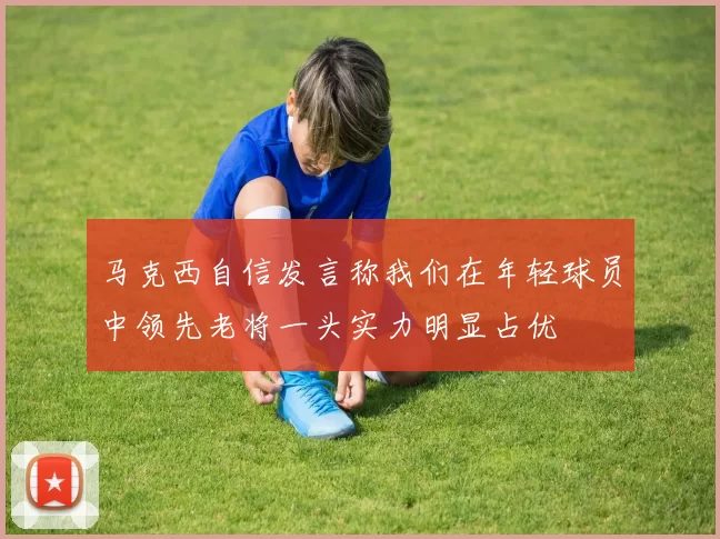 马克西自信发言称我们在年轻球员中领先老将一头实力明显占优