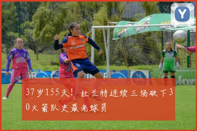 37岁155天！杜兰特连续三场砍下30火箭队史最老球员