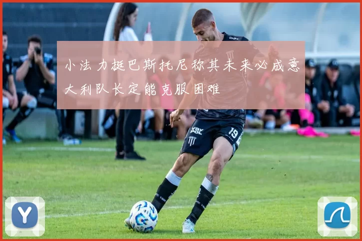 小法力挺巴斯托尼称其未来必成意大利队长定能克服困难