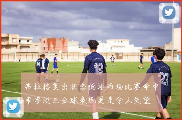 弗拉格复出状态低迷两场比赛命中率惨淡三分球表现更是令人失望