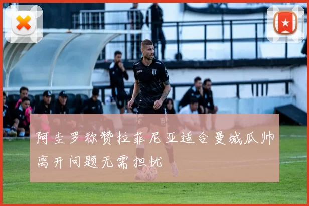 阿圭罗称赞拉菲尼亚适合曼城瓜帅离开问题无需担忧