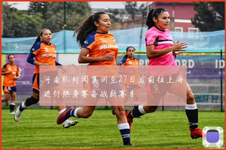 河南队封闭集训至27日后前往上海进行热身赛备战新赛季