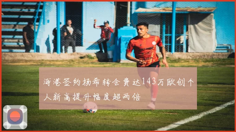 海港签约杨希转会费达143万欧创个人新高提升幅度超两倍