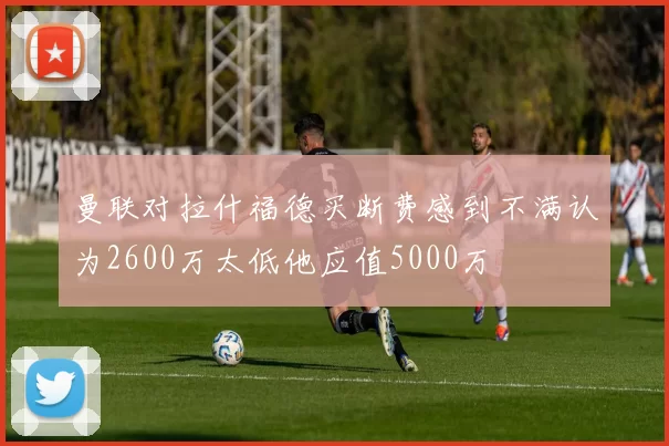 曼联对拉什福德买断费感到不满认为2600万太低他应值5000万
