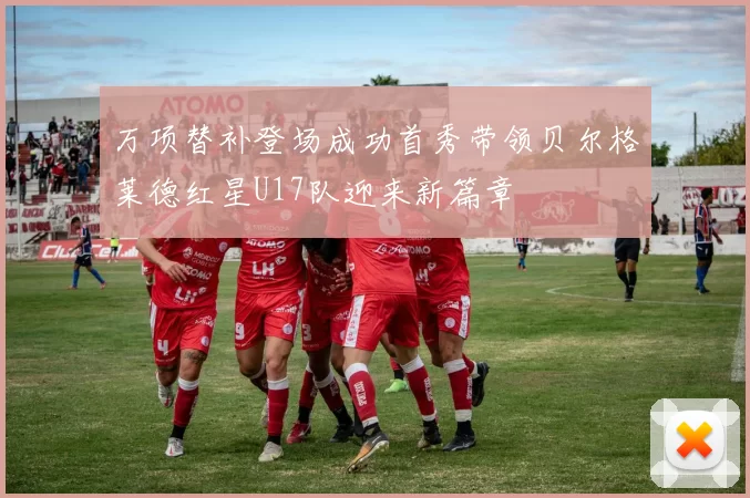 万项替补登场成功首秀带领贝尔格莱德红星U17队迎来新篇章