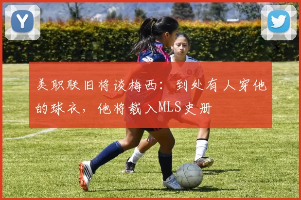 美职联旧将谈梅西：到处有人穿他的球衣，他将载入MLS史册