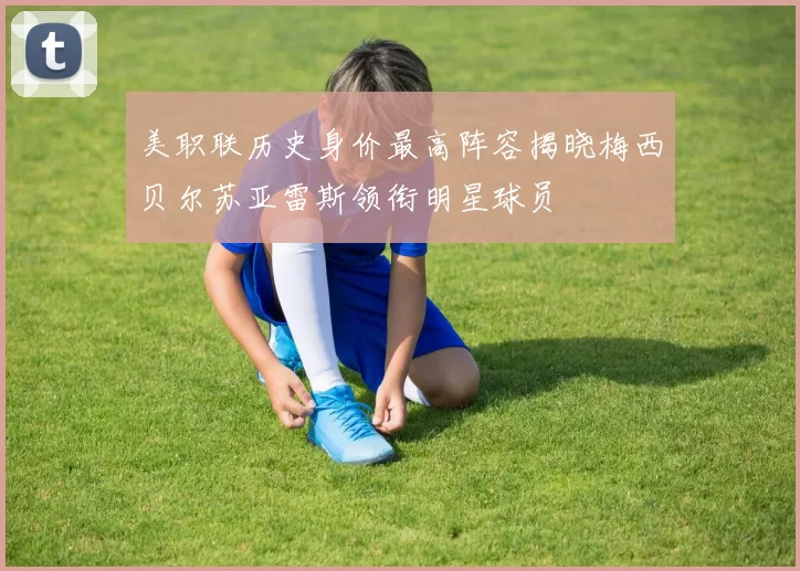 美职联历史身价最高阵容揭晓梅西贝尔苏亚雷斯领衔明星球员