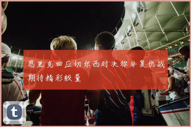 恩里克回应切尔西对决称非复仇战期待精彩较量