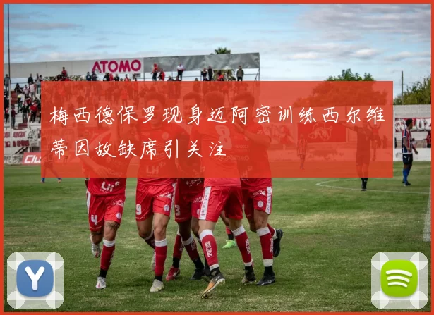 梅西德保罗现身迈阿密训练西尔维蒂因故缺席引关注