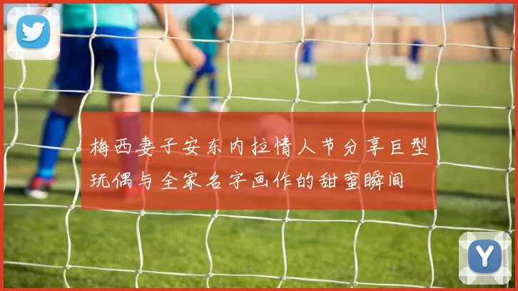 梅西妻子安东内拉情人节分享巨型玩偶与全家名字画作的甜蜜瞬间
