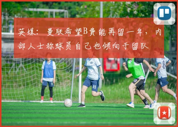 英媒：曼联希望B费能再留一年，内部人士称球员自己也倾向于留队